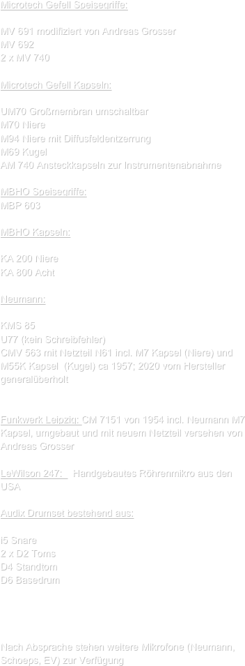 Microtech Gefell Speisegriffe:

MV 691 modifiziert von Andreas Grosser
MV 692
2 x MV 740

Microtech Gefell Kapseln:

UM70 Großmembran umschaltbar
M70 Niere
M94 Niere mit Diffusfeldentzerrung
M69 Kugel
AM 740 Ansteckkapseln zur Instrumentenabnahme

MBHO Speisegriffe:
MBP 603

MBHO Kapseln:

KA 200 Niere
KA 800 Acht

Neumann:

KMS 85
U77 (kein Schreibfehler)
CMV 563 mit Netzteil N61 incl. M7 Kapsel (Niere) und M55K Kapsel  (Kugel) ca 1957; 2020 vom Hersteller generalüberholt


Funkwerk Leipzig: CM 7151 von 1954 incl. Neumann M7 Kapsel, umgebaut und mit neuem Netzteil versehen von Andreas Grosser

LeWilson 247:    Handgebautes Röhrenmikro aus den USA

Audix Drumset bestehend aus:

i5 Snare
2 x D2 Toms
D4 Standtom
D6 Basedrum




Nach Absprache stehen weitere Mikrofone (Neumann, Schoeps, EV) zur Verfügung