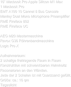 
16“ Macbook Pro Apple Silicon M1 Max
1 Macbook Pro
EMT A100 10 Cannel 8 Bus Console
Manley Dual Mono Microphone Preamplifier
RME Fireface 802
RME Fireface UC

AEG M20 Mastermaschine
Revox G36 Röhrenbandmaschine 
Logic Pro X

Aufnahmeraum:
2 schalige freitragende Raum in Raum Konstruktion mit schwenkbaren Helmholtz Resonatoren an den Wänden.
Jede der 2 Schalen ist mit Quarzsand gefüllt.
Größe: ca.: 16 qm
Tageslicht
