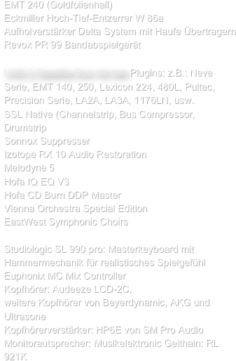 EMT 240 (Goldfolienhall)
Eckmiller Hoch-Tief-Entzerrer W 86a
Aufholverstärker Delta System mit Haufe Übertragern
Revox PR 99 Bandabspielgerät

UAD-2-Satellite-Duo mit den Plugins: z.B.: Neve Serie, EMT 140, 250, Lexicon 224, 480L, Pultec, Precision Serie, LA2A, LA3A, 1176LN, usw.
SSL Native (Channelstrip, Bus Compressor, Drumstrip
Sonnox Suppresser
Izotope RX 10 Audio Restoration
Melodyne 5
Hofa IQ EQ V3
Hofa CD Burn DDP Master
Vienna Orchestra Special Edition 
EastWest Symphonic Choirs

Studiologic SL 990 pro: Masterkeyboard mit Hammermechanik für realistisches Spielgefühl
Euphonix MC Mix Controller
Kopfhörer: Audeeze LCD-2C, 
weitere Kopfhörer von Beyerdynamic, AKG und Ultrasone
Kopfhörerverstärker: HP6E von SM Pro Audio
Monitorautsprecher: Musikelektronic Geithain: RL 921K
                                

