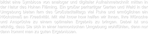 bildet eine Symbiose von analoger und digitaler Aufnahmetechnik mitten in der Natur des Hohen Fläming. Ein großer parkartiger Garten und Wald in der Umgebung bieten fern des Großstadtalltags viel Ruhe und ermöglichen ein Höchstmaß an Kreativität. Mit viel know how helfen wir Ihnen, Ihre Wünsche und Ansprüche zu einem optimalen Ergebnis zu bringen. Dabei ist uns wichtig, dass Sie sich in einer harmonischen Umgebung wohlfühlen, denn nur dann kommt man zu guten Ergebnissen.